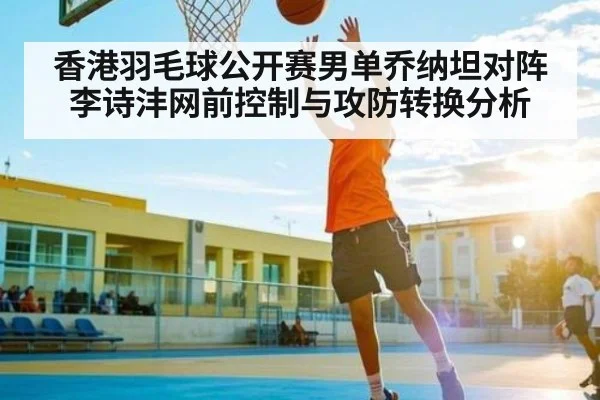 香港羽毛球公开赛男单乔纳坦对阵李诗沣网前控制与攻防转换分析