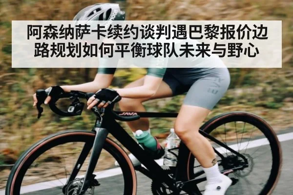 阿森纳萨卡续约谈判遇巴黎报价边路规划如何平衡球队未来与野心