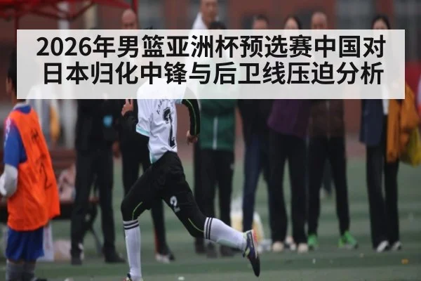 2026年男篮亚洲杯预选赛中国对日本归化中锋与后卫线压迫分析